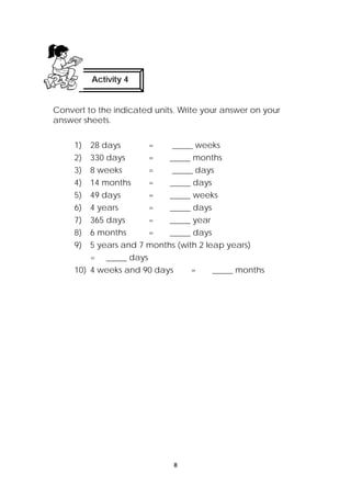 Activity 4 
Convert to the indicated units. Write your answer on your 
answer sheets. 
1) 28 days = _____ weeks 
2) 330 days = _____ months 
3) 8 weeks = _____ days 
4) 14 months = _____ days 
5) 49 days = _____ weeks 
6) 4 years = _____ days 
7) 365 days = _____ year 
8) 6 months = _____ days 
9) 5 years and 7 months (with 2 leap years) 
8 
= _____ days 
10) 4 weeks and 90 days = _____ months 
 