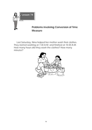 Last Saturday, Nina helped her mother wash their clothes. 
They started washing at 7:30 A.M. and finished at 10:30 A.M. 
How many hours did they wash the clothes? How many 
minutes? 
9 
Lesson 74 
Problems involving Conversion of Time 
Measure 
 