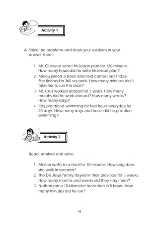 Activity 1 
A. Solve the problems and show your solutions in your 
answer sheet. 
1. Mr. Guevara wrote his lesson plan for 120 minutes. 
How many hours did he write his lesson plan? 
2. Malou joined a track and field contest last Friday. 
She finished in 360 seconds. How many minutes did it 
take her to run the race? 
3. Mr. Cruz worked abroad for 3 years. How many 
months did he work abroad? How many weeks? 
How many days? 
4. Roy practiced swimming for two hours everyday for 
20 days. How many days and hours did he practice 
swimming? 
10 
Activity 2 
Read, analyze and solve. 
1. Merian walks to school for 10 minutes. How long does 
she walk in seconds? 
2. The De Jesus family stayed in their province for 5 weeks. 
How many months and weeks did they stay there? 
3. Nathan ran a 10-kilometer marathon in 5 hours. How 
many minutes did he run? 
 