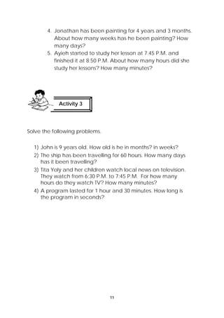 4. Jonathan has been painting for 4 years and 3 months. 
About how many weeks has he been painting? How 
many days? 
5. Ayieh started to study her lesson at 7:45 P.M. and 
finished it at 8:50 P.M. About how many hours did she 
study her lessons? How many minutes? 
11 
Activity 3 
Solve the following problems. 
1) John is 9 years old. How old is he in months? in weeks? 
2) The ship has been travelling for 60 hours. How many days 
has it been travelling? 
3) Tita Yoly and her children watch local news on television. 
They watch from 6:30 P.M. to 7:45 P.M. For how many 
hours do they watch TV? How many minutes? 
4) A program lasted for 1 hour and 30 minutes. How long is 
the program in seconds? 
 
