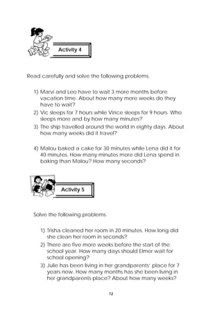 Activity 4 
Read carefully and solve the following problems. 
1) Marvi and Leo have to wait 3 more months before 
vacation time. About how many more weeks do they 
have to wait? 
2) Vic sleeps for 7 hours while Vince sleeps for 9 hours. Who 
sleeps more and by how many minutes? 
3) The ship travelled around the world in eighty days. About 
how many weeks did it travel? 
4) Malou baked a cake for 30 minutes while Lena did it for 
40 minutes. How many minutes more did Lena spend in 
baking than Malou? How many seconds? 
12 
Activity 5 
Solve the following problems. 
1) Trisha cleaned her room in 20 minutes. How long did 
she clean her room in seconds? 
2) There are five more weeks before the start of the 
school year. How many days should Elmer wait for 
school opening? 
3) Julie has been living in her grandparents’ place for 7 
years now. How many months has she been living in 
her grandparents place? About how many weeks? 
 