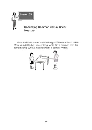Mark and Rizza measured the length of the teacher’s table. 
Mark found it to be 1 meter long, while Rizza claimed that it is 
100 cm long. Whose measurement is correct? Why? 
13 
Lesson 75 
Converting Common Units of Linear 
Measure 
 