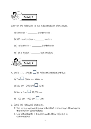 Activity 1 
Convert the following to the indicated unit of measure. 
1) 5 meters = _________ centimeters 
2) 300 centimeters = ________ meters 
3) of a meter = _________ centimeters 
4) of a meter = ________ centimeters 
Activity 2 
A. Write >, <, = inside to make the statement true. 
14 
1) 7m 300 cm + 400 cm 
2) 600 cm – 200 cm 10 m 
3) 5 m + 6 m 20,000 cm 
4) 1100 cm – 900 cm 2m 
B. Solve the following problems. 
1. The fence surrounding our school is 5 meters high. How high is 
the fence in centimeters? 
2. Our school gate is 3 meters wide. How wide is it in 
centimeters? 
 