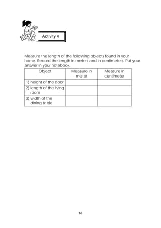 Activity 4 
Measure the length of the following objects found in your 
home. Record the length in meters and in centimeters. Put your 
answer in your notebook. 
Object Measure in 
meter 
16 
Measure in 
centimeter 
1) height of the door 
2) length of the living 
room 
3) width of the 
dining table 
 