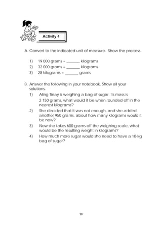 Activity 4 
A. Convert to the indicated unit of measure. Show the process. 
1) 19 000 grams = _______ kilograms 
2) 32 000 grams = _______ kilograms 
3) 28 kilograms = _______ grams 
B. Answer the following in your notebook. Show all your 
solutions. 
1) Aling Tinay is weighing a bag of sugar. Its mass is 
2 150 grams, what would it be when rounded off in the 
nearest kilograms? 
2) She decided that it was not enough, and she added 
another 950 grams, about how many kilograms would it 
be now? 
3) Now she takes 600 grams off the weighing scale, what 
would be the resulting weight in kilograms? 
4) How much more sugar would she need to have a 10-kg 
19 
bag of sugar? 
 