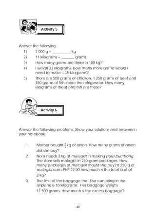 Activity 5 
Answer the following. 
1) 3 000 g = __________ kg 
2) 11 kilograms = _______ grams 
3) How many grams are there in 100 kg? 
4) I weigh 33 kilograms. How many more grams would I 
need to make it 35 kilograms? 
5) There are 500 grams of chicken, 1 250 grams of beef and 
750 grams of fish inside the refrigerator. How many 
kilograms of meat and fish are there? 
Activity 6 
Answer the following problems. Show your solutions and answers in 
your notebook. 
1. Mother bought kg of onion. How many grams of onion 
20 
did she buy? 
2. Nora needs 2 kg of malagkit in making puto bumbong. 
The store sells malagkit in 250-gram packages. How 
many packages of malagkit should she buy? If 250 g of 
malagkit costs PhP 22.00 how much is the total cost of 
2 kg? 
3. The limit of the baggage that Elsa can bring in the 
airplane is 10 kilograms. Her baggage weighs 
11 500 grams. How much is the excess baggage? 
 