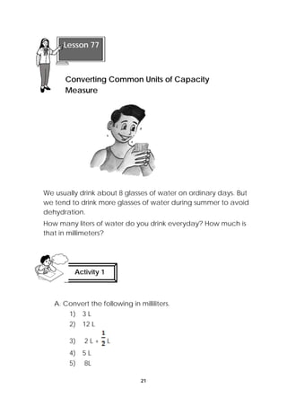 Lesson 77 
Converting Common Units of Capacity 
Measure 
We usually drink about 8 glasses of water on ordinary days. But 
we tend to drink more glasses of water during summer to avoid 
dehydration. 
How many liters of water do you drink everyday? How much is 
that in millimeters? 
Activity 1 
A. Convert the following in milliliters. 
21 
1) 3 L 
2) 12 L 
3) 2 L + L 
4) 5 L 
5) 8L 
 
