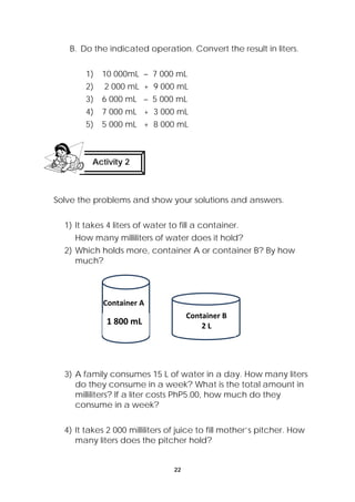 B. Do the indicated operation. Convert the result in liters. 
1) 10 000mL – 7 000 mL 
2) 2 000 mL + 9 000 mL 
3) 6 000 mL – 5 000 mL 
4) 7 000 mL + 3 000 mL 
5) 5 000 mL + 8 000 mL 
Solve the problems and show your solutions and answers. 
1) It takes 4 liters of water to fill a container. 
How many milliliters of water does it hold? 
2) Which holds more, container A or container B? By how 
much? 
3) A family consumes 15 L of water in a day. How many liters 
do they consume in a week? What is the total amount in 
milliliters? If a liter costs PhP5.00, how much do they 
consume in a week? 
4) It takes 2 000 milliliters of juice to fill mother’s pitcher. How 
many liters does the pitcher hold? 
22 
Activity 2 
Container A 
Container B 
1 800 mL 2 L 
 