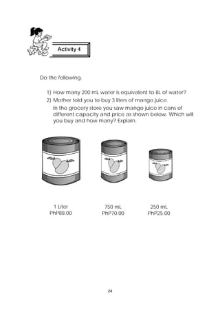 24 
Activity 4 
Do the following. 
1) How many 200 mL water is equivalent to 8L of water? 
2) Mother told you to buy 3 liters of mango juice. 
In the grocery store you saw mango juice in cans of 
different capacity and price as shown below. Which will 
you buy and how many? Explain. 
1 Liter 
PhP88.00 
750 mL 
PhP70.00 
250 mL 
PhP25.00 
 