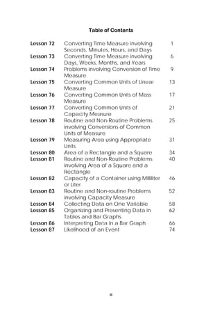 Table of Contents 
Lesson 72 Converting Time Measure involving 
Seconds, Minutes, Hours, and Days 
iii 
1 
Lesson 73 Converting Time Measure involving 
Days, Weeks, Months, and Years 
6 
Lesson 74 Problems involving Conversion of Time 
Measure 
9 
Lesson 75 Converting Common Units of Linear 
Measure 
13 
Lesson 76 Converting Common Units of Mass 
Measure 
17 
Lesson 77 Converting Common Units of 
Capacity Measure 
21 
Lesson 78 Routine and Non-Routine Problems 
involving Conversions of Common 
Units of Measure 
25 
Lesson 79 Measuring Area using Appropriate 
Units 
31 
Lesson 80 Area of a Rectangle and a Square 34 
Lesson 81 Routine and Non-Routine Problems 
involving Area of a Square and a 
Rectangle 
40 
Lesson 82 Capacity of a Container using Milliliter 
or Liter 
46 
Lesson 83 Routine and Non-routine Problems 
involving Capacity Measure 
52 
Lesson 84 Collecting Data on One Variable 58 
Lesson 85 Organizing and Presenting Data in 
Tables and Bar Graphs 
62 
Lesson 86 Interpreting Data in a Bar Graph 66 
Lesson 87 Likelihood of an Event 74 
 