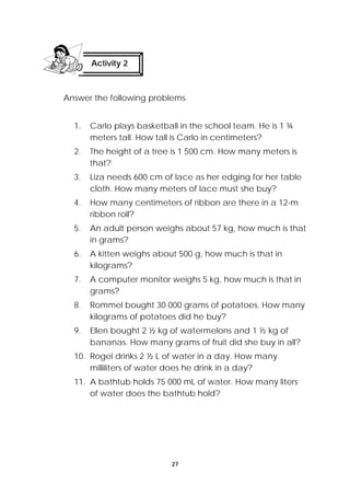Activity 2 
Answer the following problems. 
1. Carlo plays basketball in the school team. He is 1 ¾ 
meters tall. How tall is Carlo in centimeters? 
2. The height of a tree is 1 500 cm. How many meters is 
27 
that? 
3. Liza needs 600 cm of lace as her edging for her table 
cloth. How many meters of lace must she buy? 
4. How many centimeters of ribbon are there in a 12-m 
ribbon roll? 
5. An adult person weighs about 57 kg, how much is that 
in grams? 
6. A kitten weighs about 500 g, how much is that in 
kilograms? 
7. A computer monitor weighs 5 kg, how much is that in 
grams? 
8. Rommel bought 30 000 grams of potatoes. How many 
kilograms of potatoes did he buy? 
9. Ellen bought 2 ½ kg of watermelons and 1 ½ kg of 
bananas. How many grams of fruit did she buy in all? 
10. Rogel drinks 2 ½ L of water in a day. How many 
milliliters of water does he drink in a day? 
11. A bathtub holds 75 000 mL of water. How many liters 
of water does the bathtub hold? 
 