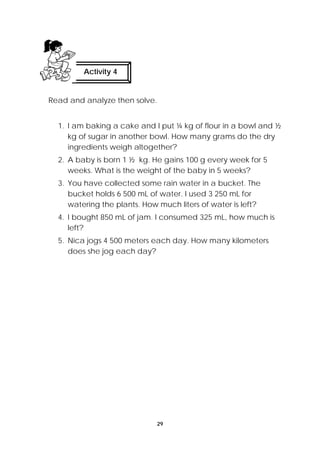 29 
Activity 4 
Read and analyze then solve. 
1. I am baking a cake and I put ¼ kg of flour in a bowl and ½ 
kg of sugar in another bowl. How many grams do the dry 
ingredients weigh altogether? 
2. A baby is born 1 ½ kg. He gains 100 g every week for 5 
weeks. What is the weight of the baby in 5 weeks? 
3. You have collected some rain water in a bucket. The 
bucket holds 6 500 mL of water. I used 3 250 mL for 
watering the plants. How much liters of water is left? 
4. I bought 850 mL of jam. I consumed 325 mL, how much is 
left? 
5. Nica jogs 4 500 meters each day. How many kilometers 
does she jog each day? 
 
