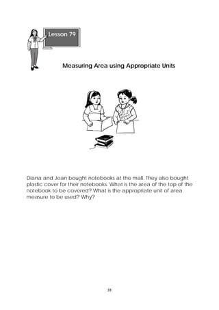 Diana and Jean bought notebooks at the mall. They also bought 
plastic cover for their notebooks. What is the area of the top of the 
notebook to be covered? What is the appropriate unit of area 
measure to be used? Why? 
31 
Lesson 79 
Measuring Area using Appropriate Units 
 