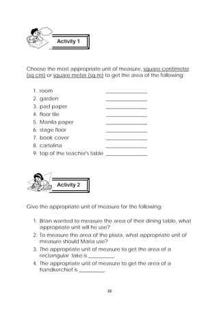 Choose the most appropriate unit of measure, square centimeter 
(sq cm) or square meter (sq m) to get the area of the following: 
1. room ________________ 
2. garden ________________ 
3. pad paper ________________ 
4. floor tile ________________ 
5. Manila paper ________________ 
6. stage floor ________________ 
7. book cover ________________ 
8. cartolina ________________ 
9. top of the teacher's table ________________ 
Give the appropriate unit of measure for the following: 
1. Brian wanted to measure the area of their dining table, what 
appropriate unit will he use? 
2. To measure the area of the plaza, what appropriate unit of 
measure should Maria use? 
3. The appropriate unit of measure to get the area of a 
rectangular lake is __________. 
4. The appropriate unit of measure to get the area of a 
handkerchief is __________. 
32 
Activity 1 
Activity 2 
 