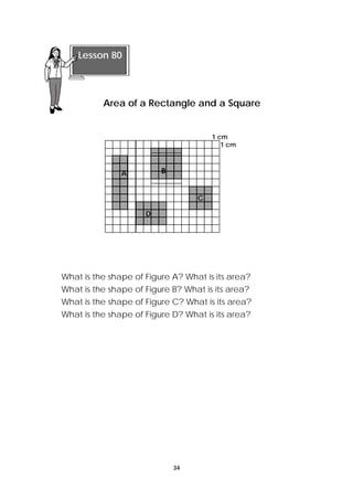 Area of a Rectangle and a Square 
34 
1 cm 
1 cm 
Lesson 80 
A 
C 
D 
B 
What is the shape of Figure A? What is its area? 
What is the shape of Figure B? What is its area? 
What is the shape of Figure C? What is its area? 
What is the shape of Figure D? What is its area? 
 