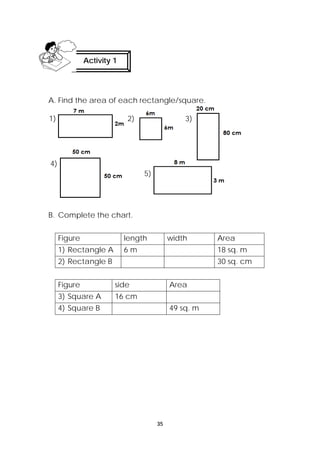 Activity 1 
A. Find the area of each rectangle/square. 
1) 2) 3) 
35 
B. Complete the chart. 
Figure length width Area 
1) Rectangle A 6 m 18 sq. m 
2) Rectangle B 30 sq. cm 
Figure side Area 
3) Square A 16 cm 
4) Square B 49 sq. m 
4) 
5) 
 