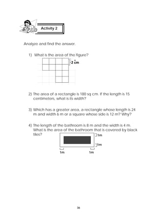 2 cm 
36 
Activity 2 
Analyze and find the answer. 
1) What is the area of the figure? 
2) The area of a rectangle is 180 sq cm. If the length is 15 
centimeters, what is its width? 
3) Which has a greater area, a rectangle whose length is 24 
m and width 6 m or a square whose side is 12 m? Why? 
4) The length of the bathroom is 8 m and the width is 4 m. 
What is the area of the bathroom that is covered by black 
tiles? 
1m 
1m 
1m 1m 
 