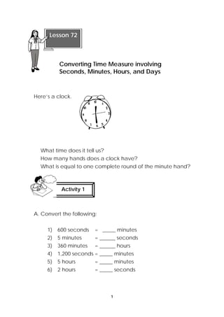 Converting Time Measure involving 
Seconds, Minutes, Hours, and Days 
1 
Lesson 72 
Here’s a clock. 
What time does it tell us? 
How many hands does a clock have? 
What is equal to one complete round of the minute hand? 
Activity 1 
A. Convert the following: 
1) 600 seconds = _____ minutes 
2) 5 minutes = ______ seconds 
3) 360 minutes = ______ hours 
4) 1,200 seconds = _____ minutes 
5) 5 hours = _____ minutes 
6) 2 hours = _____ seconds 
 