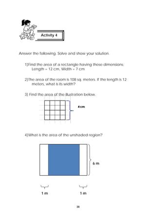 Activity 4 
Answer the following. Solve and show your solution. 
1)Find the area of a rectangle having these dimensions: 
Length = 12 cm, Width = 7 cm 
2)The area of the room is 108 sq. meters. If the length is 12 
38 
meters, what is its width? 
3) Find the area of the illustration below. 
4)What is the area of the unshaded region? 
6 m 
1 m 1 m 
 