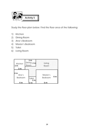 Activity 5 
Study the floor plan below. Find the floor area of the following: 
39 
1) Kitchen 
2) Dining Room 
3) Ana’s Bedroom 
4) Master’s Bedroom 
5) Toilet 
6) Living Room 
Kitchen Dining 
Room 
Living 
Room 
3 m 
Ana’s 
Bedroom Toilet 
Master’s 
Bedroom 4 m 
2 m 
4 m 6 m 
3 m 
2 m 
4 m 
2 m 
3 m 
 