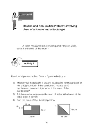 Lesson 81 
Routine and Non-Routine Problems involving 
Area of a Square and a Rectangle 
A room measures 8 meters long and 7 meters wide. 
What is the area of the room? 
Activity 1 
Read, analyze and solve. Draw a figure to help you. 
1) Mommy Cathy bought a square cardboard for the project of 
her daughter Rose. If the cardboard measures 50 
centimeters on each side, what is the area of the 
cardboard? 
2) A table runner measures 48 cm on all sides. What area of the 
40 
table does it cover? 
3) Find the area of the shaded portion: 
16 m 
22 m 
8 m 
11 m 
a. 
76 cm 
76 cm 
b. 
 