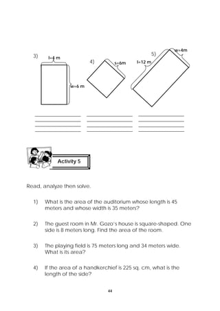 44 
3) 
l=4 m 
w=6 m 
Activity 5 
Read, analyze then solve. 
1) What is the area of the auditorium whose length is 45 
meters and whose width is 35 meters? 
2) The guest room in Mr. Gozo’s house is square-shaped. One 
side is 8 meters long. Find the area of the room. 
3) The playing field is 75 meters long and 34 meters wide. 
What is its area? 
4) If the area of a handkerchief is 225 sq. cm, what is the 
length of the side? 
s=6m l=12 m 
w=4m 
4) 
5) 
 