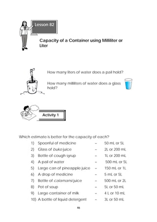 How many liters of water does a pail hold? 
How many milliliters of water does a glass 
hold? 
Which estimate is better for the capacity of each? 
1) Spoonful of medicine – 50 mL or 5L 
2) Glass of buko juice – 2L or 200 mL 
3) Bottle of cough syrup – 1L or 200 mL 
4) A pail of water – 500 mL or 5L 
5) Large can of pineapple juice – 150 mL or 1L 
6) A drop of medicine – 5 mL or 5L 
7) Bottle of calamansi juice – 500 mL or 2L 
8) Pot of soup – 5L or 50 mL 
9) Large container of milk – 4 L or 10 mL 
10) A bottle of liquid detergent – 3L or 50 mL 
46 
Lesson 82 
Capacity of a Container using Milliliter or 
Liter 
Activity 1 
 