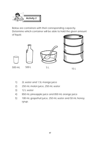 Activity 2 
Below are containers with their corresponding capacity. 
Determine which container will be able to hold the given amount 
of liquid. 
500 mL 500 L 5 L 15 L 
1) 2L water and 1.5L mango juice 
2) 250 mL melon juice, 250 mL water 
3) 12 L water 
4) 850 mL pineapple juice and 850 mL orange juice 
5) 100 mL grapefruit juice, 250 mL water and 50 mL honey 
47 
syrup. 
 