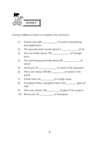 Activity 4 
Choose milliliters or liters to complete the sentence. 
1) Kristine uses 500 _____________ of water in preparing 
49 
pineapple juice. 
2) The squeaky door needs about 2 ______________ of oil. 
3) The can holds about 750 _______________ of mango 
juice. 
4) The swimming pool holds about 90 ______________ of 
water. 
5) Henry put 10 _______________ of water in his aquarium. 
6) There are about 100 000 ___________of water in the 
pond. 
7) Gerlie takes 50____________of cough syrup. 
8) Everyday Vicky’s daughter takes 250 _________ glass of 
milk. 
9) Ellen uses about 100___________ of glue in her project. 
10) Remy uses 25 ____________ of shampoo. 
 