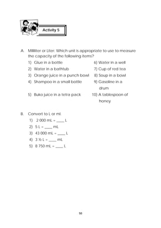 Activity 5 
A. Milliliter or Liter: Which unit is appropriate to use to measure 
the capacity of the following items? 
1) Glue in a bottle 6) Water in a well 
2) Water in a bathtub 7) Cup of red tea 
3) Orange juice in a punch bowl 8) Soup in a bowl 
4) Shampoo in a small bottle 9) Gasoline in a 
50 
drum 
5) Buko juice in a tetra pack 10) A tablespoon of 
honey 
B. Convert to L or ml. 
1) 2 000 mL = ____ L 
2) 5 L = ____ mL 
3) 43 000 mL = ____ L 
4) 3 ½ L = ____ mL 
5) 8 750 mL = ____ L 
 