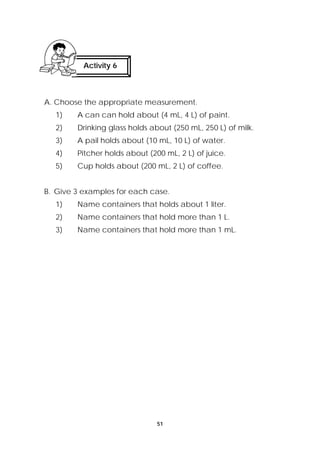 A. Choose the appropriate measurement. 
1) A can can hold about (4 mL, 4 L) of paint. 
2) Drinking glass holds about (250 mL, 250 L) of milk. 
3) A pail holds about (10 mL, 10 L) of water. 
4) Pitcher holds about (200 mL, 2 L) of juice. 
5) Cup holds about (200 mL, 2 L) of coffee. 
B. Give 3 examples for each case. 
1) Name containers that holds about 1 liter. 
2) Name containers that hold more than 1 L. 
3) Name containers that hold more than 1 mL. 
51 
Activity 6 
 