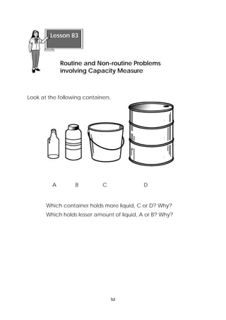 Routine and Non-routine Problems 
involving Capacity Measure 
A B C D 
52 
Lesson 83 
Look at the following containers. 
Which container holds more liquid, C or D? Why? 
Which holds lesser amount of liquid, A or B? Why? 
 