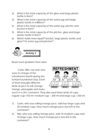 2) What is the total capacity of the glass and large plastic 
54 
bottle in liters? 
3) What is the total capacity of the water jug and large 
plastic bottle in milliliters? 
4) What is the total capacity of the water jug, pitcher and 
bucket in liters? 
5) What is the total capacity of the pitcher, glass and large 
plastic bottle in liters? 
6) Which holds more liquid? bucket, large plastic bottle and 
glass? Or water jug and pitcher? 
Activity 3 
Read each problem then solve. 
Carlo, Nilo, Luis and Jeric 
were in-charge of the 
refreshment booth during the 
School Foundation Day. Each 
of them brought different 
kinds of juice to sell: orange, 
mango, pineapple and buko, 
each in a 20-L container. They also used three kinds of cups: 
regular cup=150 ml; medium cup = 200 ml and large cup =350 ml. 
1) Carlo, who was selling orange juice, sold four large cups and 
20 medium cups. How much orange juice was left in the 
container? 
2) Nilo, who was selling mango juice, sold 10 medium cups and 
10 large cups. How much mango juice was left in the 
container? 
 