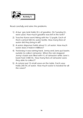 Read carefully and solve the problems. 
1) A bus’ gas tank holds 35 L of gasoline. On Tuesday 8 L 
were used. How much gasoline was left in the tank? 
2) Teacher Karen went hiking with her 12 pupils. Each of 
them carried 500 mL water bottle. How many liters of 
water did they bring in all? 
3) A water dispenser holds about 5 L of water. How much 
water does it hold in milliliters? 
4) Yesterday it was raining hard. Jenny and Jane put basins 
outside to collect rainwater. When the rain stopped 
Jenny’s basin was filled with 4 L of rainwater while Jane’s 
basin had 3 000 mL. How many liters of rainwater were 
they able to collect? 
5) A caterer put 15 small vases on the table. Each vase 
holds 200 mL of water. How much water is needed for all 
the vases? 
56 
Activity 5 
 