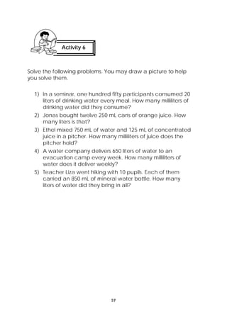 Activity 6 
Solve the following problems. You may draw a picture to help 
you solve them. 
1) In a seminar, one hundred fifty participants consumed 20 
liters of drinking water every meal. How many milliliters of 
drinking water did they consume? 
2) Jonas bought twelve 250 mL cans of orange juice. How 
57 
many liters is that? 
3) Ethel mixed 750 mL of water and 125 mL of concentrated 
juice in a pitcher. How many milliliters of juice does the 
pitcher hold? 
4) A water company delivers 650 liters of water to an 
evacuation camp every week. How many milliliters of 
water does it deliver weekly? 
5) Teacher Liza went hiking with 10 pupils. Each of them 
carried an 850 mL of mineral water bottle. How many 
liters of water did they bring in all? 
 