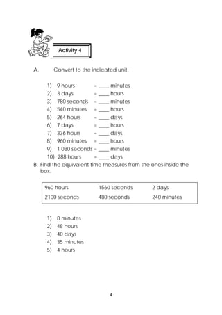 Activity 4 
A. Convert to the indicated unit. 
1) 9 hours = ____ minutes 
2) 3 days = ____ hours 
3) 780 seconds = ____ minutes 
4) 540 minutes = ____ hours 
5) 264 hours = ____ days 
6) 7 days = ____ hours 
7) 336 hours = ____ days 
8) 960 minutes = ____ hours 
9) 1 080 seconds = ____ minutes 
10) 288 hours = ____ days 
B. Find the equivalent time measures from the ones inside the 
box. 
960 hours 1560 seconds 2 days 
2100 seconds 480 seconds 240 minutes 
4 
1) 8 minutes 
2) 48 hours 
3) 40 days 
4) 35 minutes 
5) 4 hours 
 