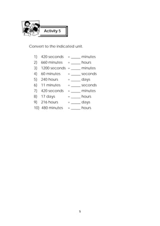 Convert to the indicated unit. 
1) 420 seconds = _____ minutes 
2) 660 minutes = _____ hours 
3) 1200 seconds = _____ minutes 
4) 60 minutes = _____ seconds 
5) 240 hours = _____ days 
6) 11 minutes = _____ seconds 
7) 420 seconds = _____ minutes 
8) 17 days = _____ hours 
9) 216 hours = _____ days 
10) 480 minutes = _____ hours 
5 
Activity 5 
 