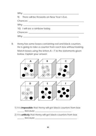 Why: _________________________________________________ 
9) There will be fireworks on New Year’s Eve. 
Chances: _________________________________________________ 
Why: _________________________________________________ 
10) I will see a rainbow today. 
Chances: _________________________________________________ 
Why: _________________________________________________ 
B. Henry has some boxes containing red and black counters. 
He is going to take a counter from each box without looking. 
Match boxes using the letters A – F to the statements given 
below. Explain your answer. 
A B C 
R 
1) It is impossible that Henry will get black counters from box 
______ because ________________________________ . 
2) It is unlikely that Henry will get black counters from box 
______ because _____________________________________ . 
80 
R R 
R R 
R 
R 
R R 
R 
R 
D E F 
R 
R 
R R 
R 
R 
R 
 