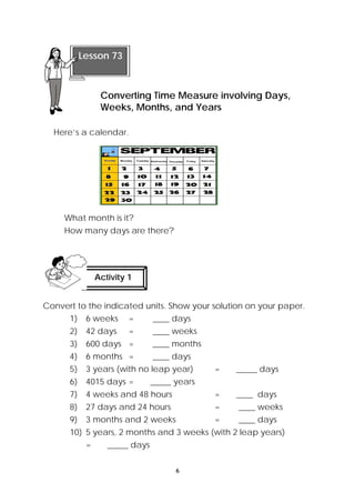 Converting Time Measure involving Days, 
Weeks, Months, and Years 
6 
Lesson 73 
Here’s a calendar. 
What month is it? 
How many days are there? 
Activity 1 
Convert to the indicated units. Show your solution on your paper. 
1) 6 weeks = ____ days 
2) 42 days = ____ weeks 
3) 600 days = ____ months 
4) 6 months = ____ days 
5) 3 years (with no leap year) = _____ days 
6) 4015 days = _____ years 
7) 4 weeks and 48 hours = ____ days 
8) 27 days and 24 hours = ____ weeks 
9) 3 months and 2 weeks = ____ days 
10) 5 years, 2 months and 3 weeks (with 2 leap years) 
= _____ days 
 