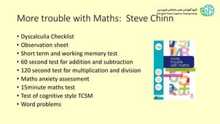 More trouble with Maths: Steve Chinn
• Dyscalculia Checklist
• Observation sheet
• Short term and working memory test
• 60 second test for addition and subtraction
• 120 second test for multiplication and division
• Maths anxiety assessment
• 15minute maths test
• Test of cognitive style TCSM
• Word problems
 