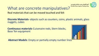What are concrete manipulatives?
Real materials that can be moved touched and felt
Discrete Materials- objects such as counters, coins, plastic animals, glass
nuggets, cubes
Continuous materials-Cuisenaire rods, Stern blocks,
Base Ten equipment
Abstract Models: Empty or partially empty number lines
 