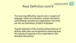 ‘Co-occurring difficulties may be seen in aspects of
language, motor co-ordination, mental calculation,
concentration and personal organisation, but these
are not, by themselves, markers of dyslexia.
‘A good indication of the severity and persistence of
dyslexic difficulties can be gained by examining how
the individual responds or has responded to well
founded intervention.’
Rose Definition cont’d
 