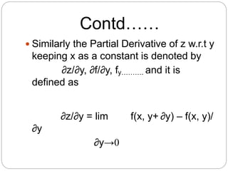 Contd…… 
 Similarly the Partial Derivative of z w.r.t y 
keeping x as a constant is denoted by 
∂z/∂y, ∂f/∂y, fy………. and it is 
defined as 
∂z/∂y = lim f(x, y+ ∂y) – f(x, y)/ 
∂y 
∂y→0 
 