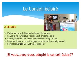 Le Conseil éclairé 
Et vous, avez-vous adopté le conseil éclairé? 
A RETENIR 
L’information est désormais disponible partout 
La vérité ne suffit plus, l’opinion est prépondérante 
La subjectivité d’hier devient l’objectivité d’aujourd’hui 
La proposition, le conseil engagé remplacent le renseignement 
Soyez les EXPERTS de votre destination !  