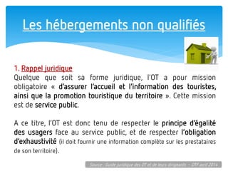 Les hébergements non qualifiés 
1. Rappel juridique 
Quelque que soit sa forme juridique, l’OT a pour mission obligatoire « d’assurer l’accueil et l’information des touristes, ainsi que la promotion touristique du territoire ». Cette mission est de service public. 
A ce titre, l’OT est donc tenu de respecter le principe d’égalité des usagers face au service public, et de respecter l’obligation d’exhaustivité (il doit fournir une information complète sur les prestataires de son territoire). 
Source : Guide juridique des OT et de leurs dirigeants – OTF avril 2014  