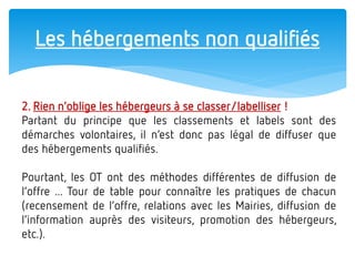 Les hébergements non qualifiés 
2. Rien n’oblige les hébergeurs à se classer/labelliser ! Partant du principe que les classements et labels sont des démarches volontaires, il n’est donc pas légal de diffuser que des hébergements qualifiés. Pourtant, les OT ont des méthodes différentes de diffusion de l’offre ... Tour de table pour connaître les pratiques de chacun (recensement de l’offre, relations avec les Mairies, diffusion de l’information auprès des visiteurs, promotion des hébergeurs, etc.).  