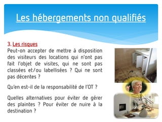 Les hébergements non qualifiés 
3. Les risques 
Peut-on accepter de mettre à disposition des visiteurs des locations qui n’ont pas fait l’objet de visites, qui ne sont pas classées et/ou labellisées ? Qui ne sont pas décentes ? 
Qu’en est-il de la responsabilité de l’OT ? 
Quelles alternatives pour éviter de gérer des plaintes ? Pour éviter de nuire à la destination ?  