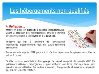 Les hébergements non qualifiés 
4. Réflexion ... 
Mettre en place un dispositif à l’échelle départementale, visant à proposer des hébergements offrant à minima des critères relatifs à la sécurité et à la salubrité. 
Initiative qui irait à l’encontre de l’exhaustivité mentionnée précédemment, mais qui paraît tellement essentielle! 
Demande faite auprès d’OTF pour voir si d’autres départements agissent ainsi. Pas de retour à ce jour. Si idée retenue, constitution d’un groupe de travail composé de salariés d’OT (de préférence référents hébergements), pour élaborer une fiche état des lieux, sans prendre en considération les parties « conforts, équipements et services », appréciés par les classements et labels.  