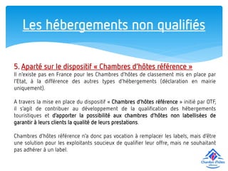 Les hébergements non qualifiés 
5. Aparté sur le dispositif « Chambres d’hôtes référence » 
Il n’existe pas en France pour les Chambres d’hôtes de classement mis en place par l’Etat, à la différence des autres types d’hébergements (déclaration en mairie uniquement). 
A travers la mise en place du dispositif « Chambres d’hôtes référence » initié par OTF, il s’agit de contribuer au développement de la qualification des hébergements touristiques et d’apporter la possibilité aux chambres d’hôtes non labellisées de garantir à leurs clients la qualité de leurs prestations. 
Chambres d’hôtes référence n’a donc pas vocation à remplacer les labels, mais d’être une solution pour les exploitants soucieux de qualifier leur offre, mais ne souhaitant pas adhérer à un label.  