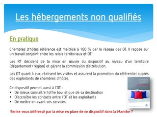 Les hébergements non qualifiés 
En pratique Chambres d’hôtes référence est maîtrisé à 100 % par le réseau des OT. Il repose sur un travail conjoint entre les relais territoriaux et OT. Les RT décident de la mise en oeuvre du dispositif au niveau d’un territoire (département/région) et gèrent la commission d’attribution. Les OT quant à eux, réalisent les visites et assurent la promotion du référentiel auprès des exploitants de chambres d’hôtes. Ce dispositif permet aussi à l’OT : 
De mieux connaître l’offre touristique de sa destination 
D’accroître les contacts entre l’OT et les exploitants 
De mettre en avant ses services 
Seriez-vous intéressé par la mise en place de ce dispositif dans la Manche ?  